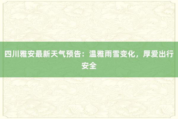 四川雅安最新天气预告：温雅雨雪变化，厚爱出行安全